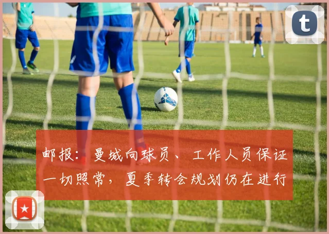 邮报：曼城向球员、工作人员保证一切照常，夏季转会规划仍在进行