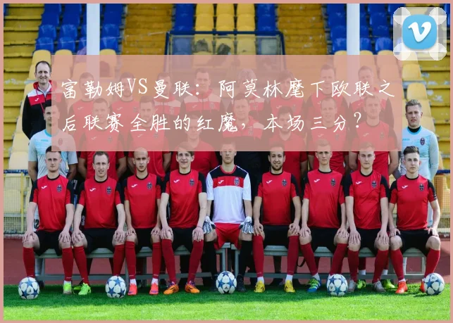 富勒姆VS曼联：阿莫林麾下欧联之后联赛全胜的红魔，本场三分？