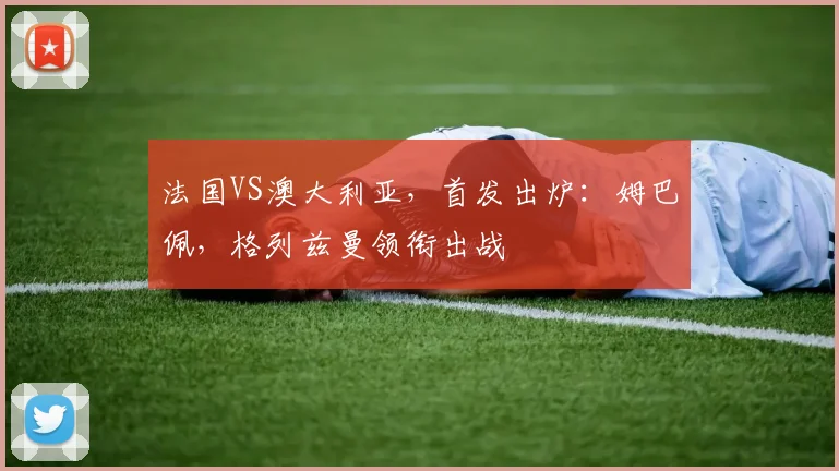 法国VS澳大利亚，首发出炉：姆巴佩，格列兹曼领衔出战