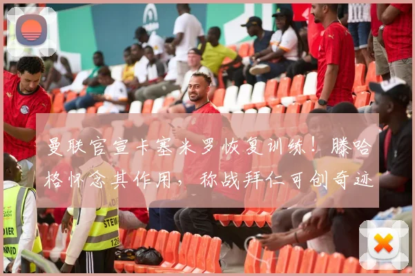 曼联官宣卡塞米罗恢复训练！滕哈格怀念其作用，称战拜仁可创奇迹
