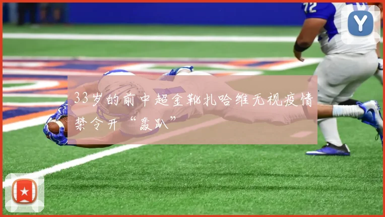 33岁的前中超金靴扎哈维无视疫情禁令开“轰趴”