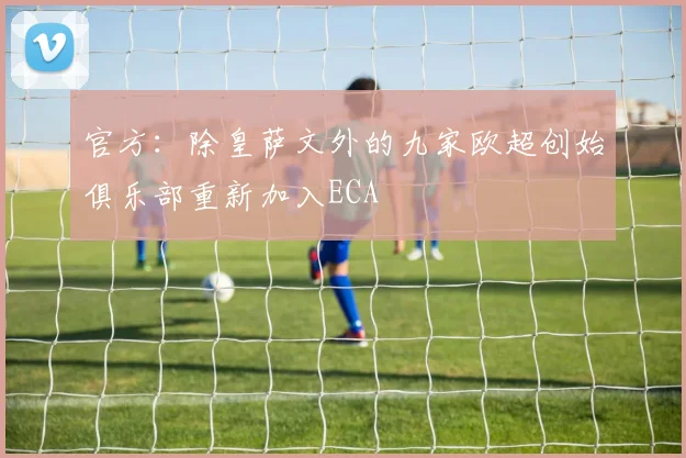 官方：除皇萨文外的九家欧超创始俱乐部重新加入ECA