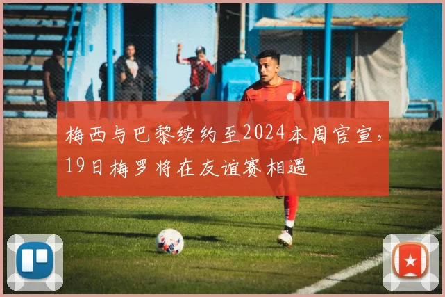 梅西与巴黎续约至2024本周官宣，19日梅罗将在友谊赛相遇