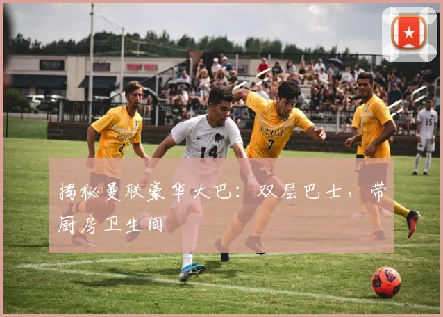 揭秘曼联豪华大巴：双层巴士，带厨房卫生间