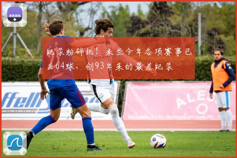 纪录粉碎机！米兰今年各项赛事已丢64球，创93年来的最差纪录