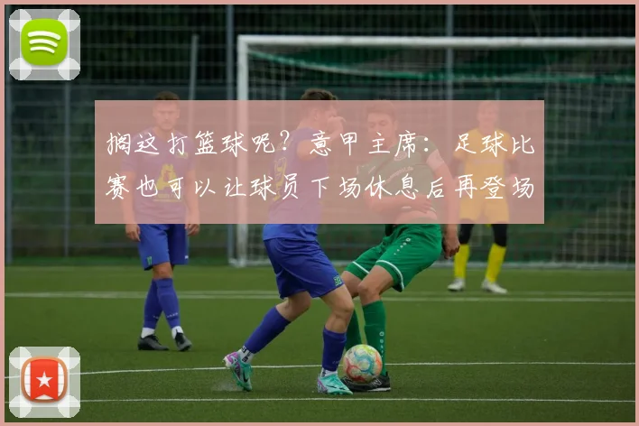 搁这打篮球呢？意甲主席：足球比赛也可以让球员下场休息后再登场