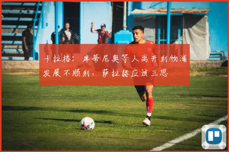 卡拉格：库蒂尼奥等人离开利物浦发展不顺利，萨拉赫应该三思