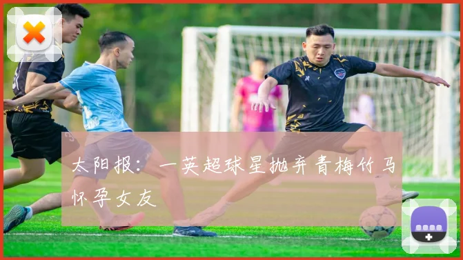 太阳报：一英超球星抛弃青梅竹马怀孕女友