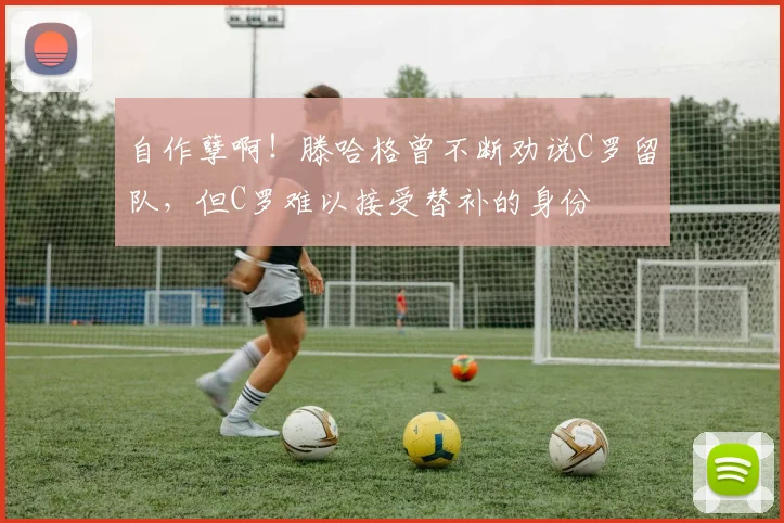 自作孽啊！滕哈格曾不断劝说C罗留队，但C罗难以接受替补的身份