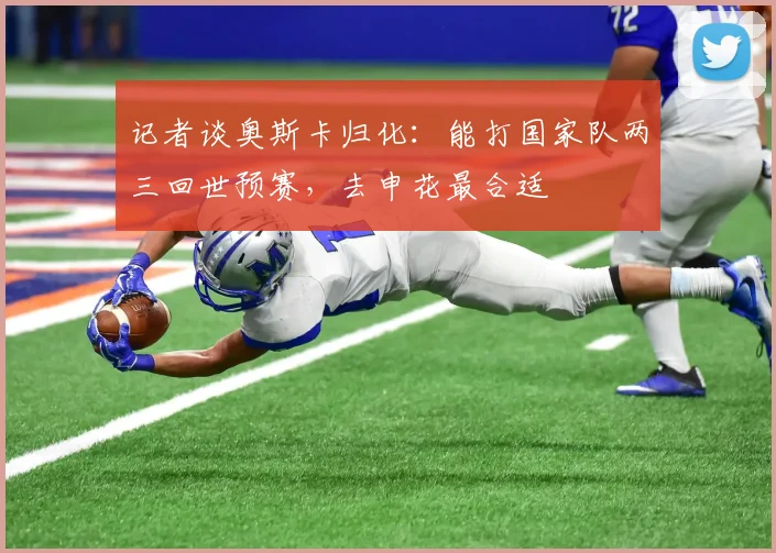 记者谈奥斯卡归化：能打国家队两三回世预赛，去申花最合适