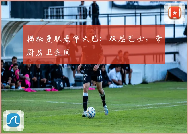 揭秘曼联豪华大巴：双层巴士，带厨房卫生间