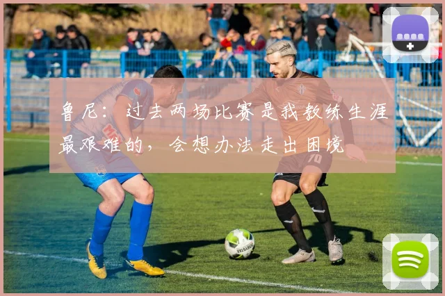 鲁尼：过去两场比赛是我教练生涯最艰难的，会想办法走出困境