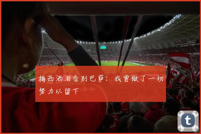 梅西洒泪告别巴萨：我曾做了一切努力以留下