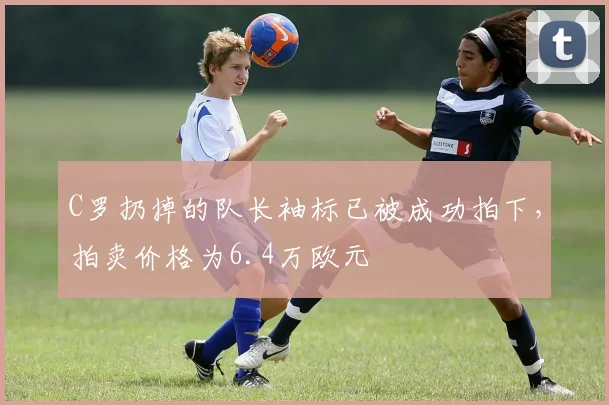 C罗扔掉的队长袖标已被成功拍下，拍卖价格为6.4万欧元